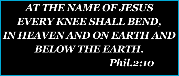 AT THE NAME OF JESUS
EVERY KNEE SHALL BEND, 
IN HEAVEN AND ON EARTH AND BELOW THE EARTH.
                                    Phil.2:10